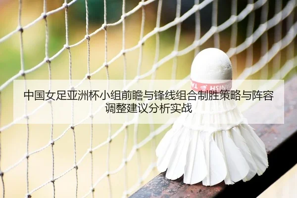 中国女足亚洲杯小组前瞻与锋线组合制胜策略与阵容调整建议分析实战