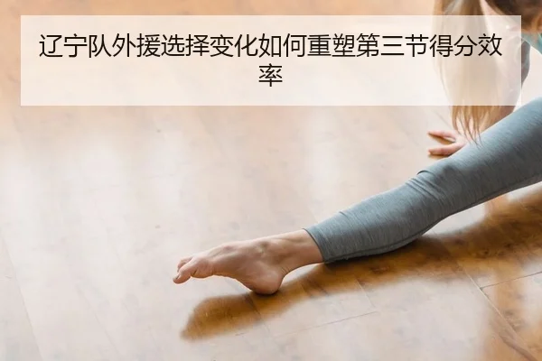 辽宁队外援选择变化如何重塑第三节得分效率